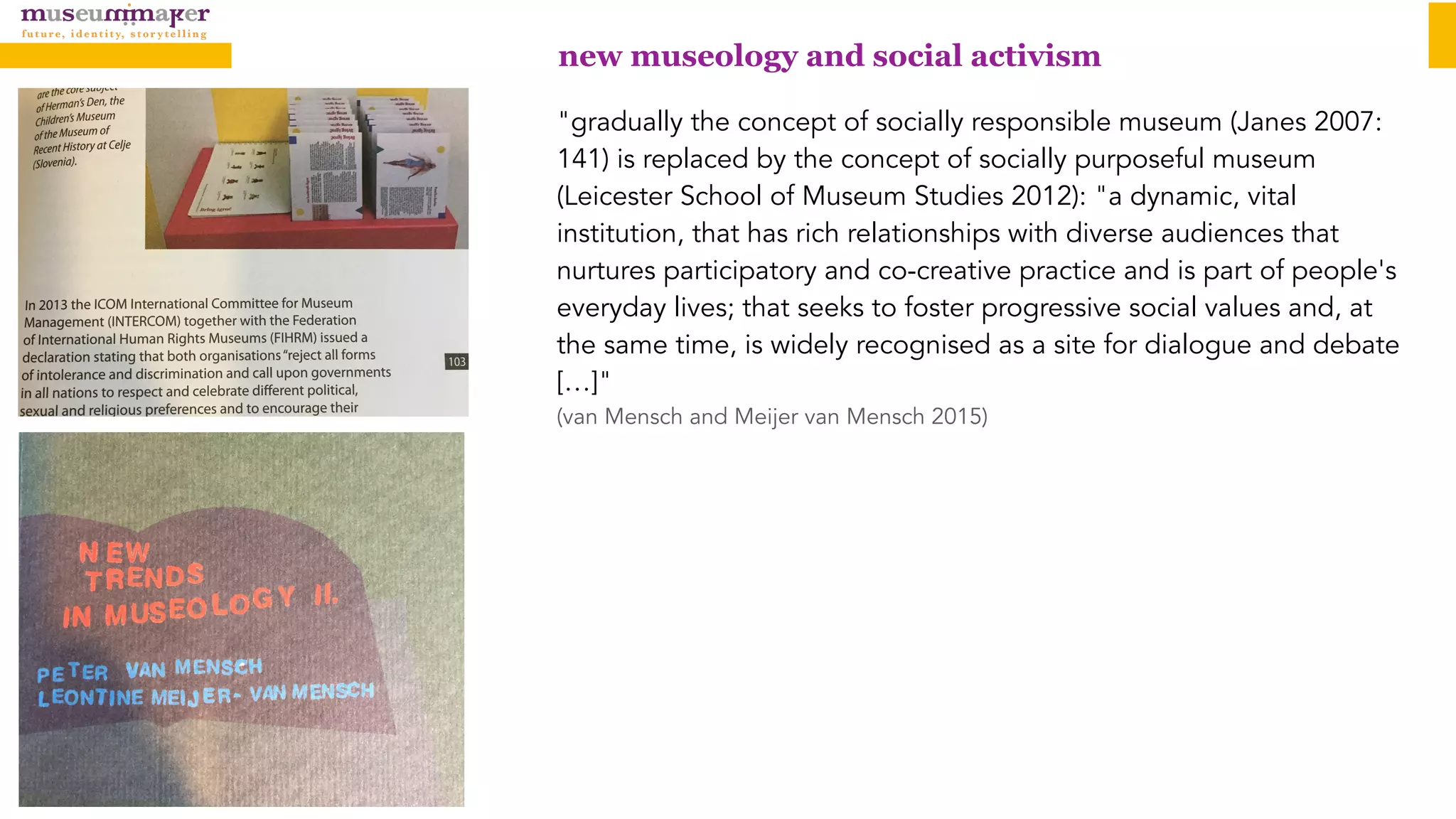 "gradually the concept of socially responsible museum (Janes 2007:
141) is replaced by the concept of socially purposeful museum
(Leicester School of Museum Studies 2012): "a dynamic, vital
institution, that has rich relationships with diverse audiences that
nurtures participatory and co-creative practice and is part of people's
everyday lives; that seeks to foster progressive social values and, at
the same time, is widely recognised as a site for dialogue and debate
[…]"
(van Mensch and Meijer van Mensch 2015)
new museology and social activism
 