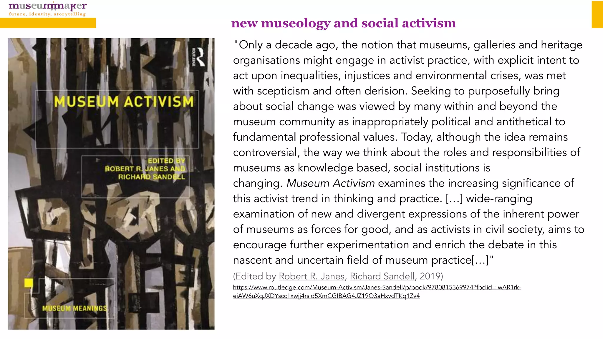 "Only a decade ago, the notion that museums, galleries and heritage
organisations might engage in activist practice, with explicit intent to
act upon inequalities, injustices and environmental crises, was met
with scepticism and often derision. Seeking to purposefully bring
about social change was viewed by many within and beyond the
museum community as inappropriately political and antithetical to
fundamental professional values. Today, although the idea remains
controversial, the way we think about the roles and responsibilities of
museums as knowledge based, social institutions is
changing. Museum Activism examines the increasing significance of
this activist trend in thinking and practice. […] wide-ranging
examination of new and divergent expressions of the inherent power
of museums as forces for good, and as activists in civil society, aims to
encourage further experimentation and enrich the debate in this
nascent and uncertain field of museum practice[…]"  
(Edited by Robert R. Janes, Richard Sandell, 2019)  
https://www.routledge.com/Museum-Activism/Janes-Sandell/p/book/9780815369974?fbclid=IwAR1rk-
eiAW6uXqJXDYscc1xwjj4rsld5XmCGIBAG4JZ19O3aHxvdTKq1Zv4
new museology and social activism
 
