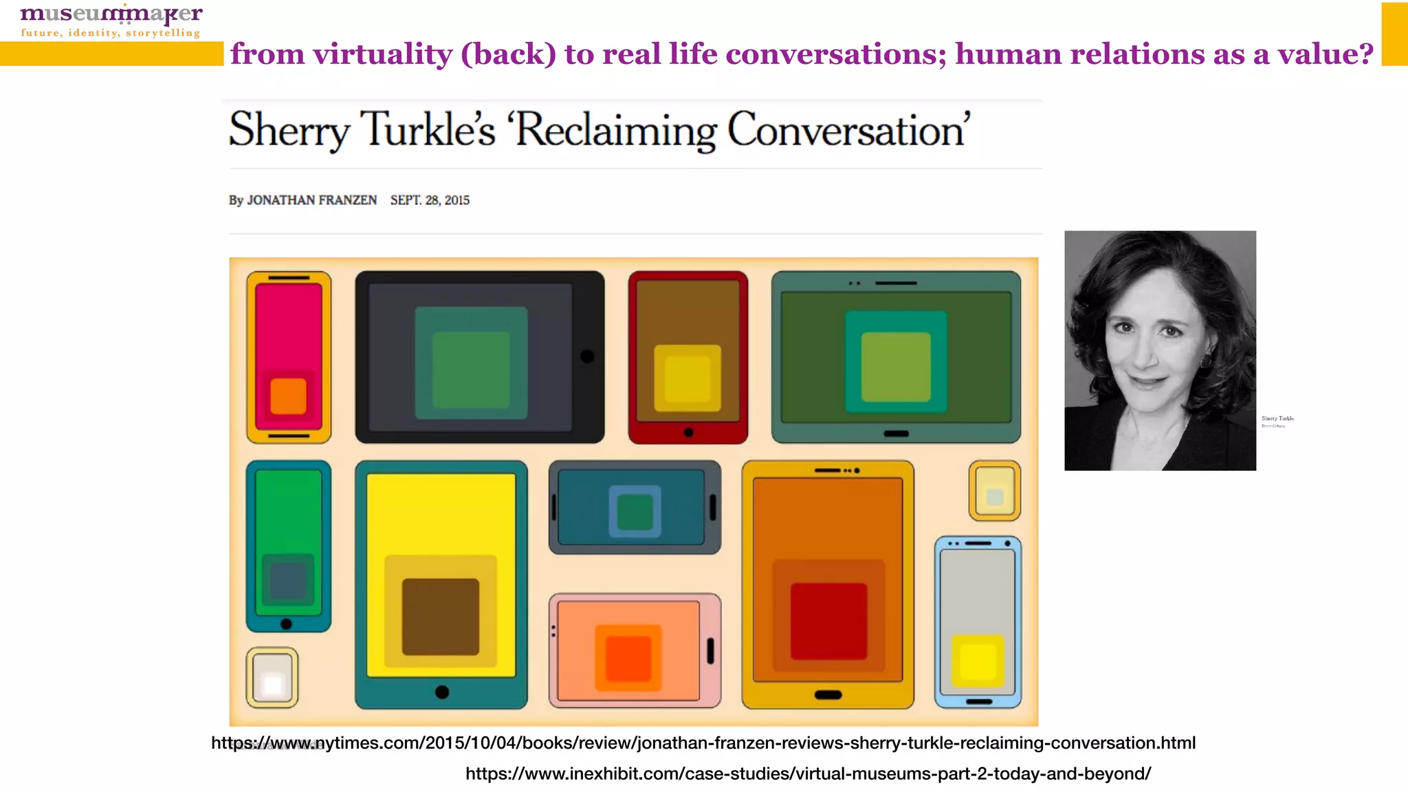 https://www.nytimes.com/2015/10/04/books/review/jonathan-franzen-reviews-sherry-turkle-reclaiming-conversation.html
https://www.inexhibit.com/case-studies/virtual-museums-part-2-today-and-beyond/
from virtuality (back) to real life conversations; human relations as a value?
 