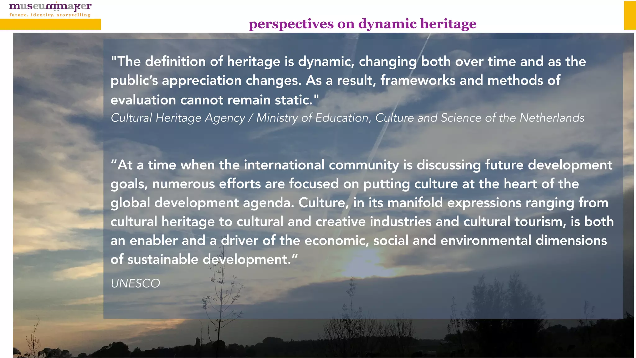 perspectives on dynamic heritage
"The definition of heritage is dynamic, changing both over time and as the
public’s appreciation changes. As a result, frameworks and methods of
evaluation cannot remain static." 
Cultural Heritage Agency / Ministry of Education, Culture and Science of the Netherlands
“At a time when the international community is discussing future development
goals, numerous efforts are focused on putting culture at the heart of the
global development agenda. Culture, in its manifold expressions ranging from
cultural heritage to cultural and creative industries and cultural tourism, is both
an enabler and a driver of the economic, social and environmental dimensions
of sustainable development.”
UNESCO
 