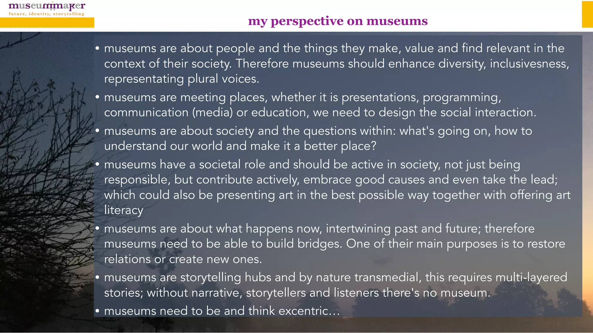 my perspective on museums
• museums are about people and the things they make, value and find relevant in the
context of their society. Therefore museums should enhance diversity, inclusivesness,
representating plural voices.
• museums are meeting places, whether it is presentations, programming,
communication (media) or education, we need to design the social interaction.
• museums are about society and the questions within: what's going on, how to
understand our world and make it a better place?
• museums have a societal role and should be active in society, not just being
responsible, but contribute actively, embrace good causes and even take the lead;
which could also be presenting art in the best possible way together with offering art
literacy
• museums are about what happens now, intertwining past and future; therefore
museums need to be able to build bridges. One of their main purposes is to restore
relations or create new ones.
• museums are storytelling hubs and by nature transmedial, this requires multi-layered
stories; without narrative, storytellers and listeners there's no museum.
• museums need to be and think excentric…
 