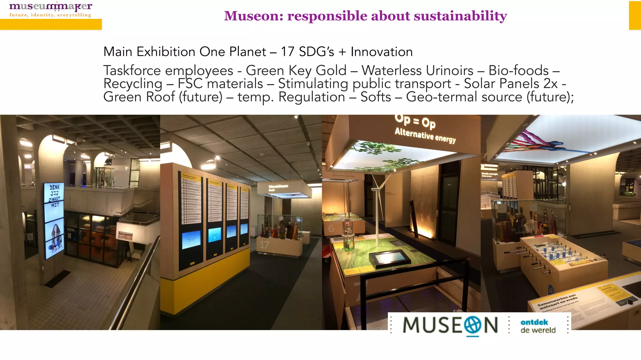 Museon: responsible about sustainability
Main Exhibition One Planet – 17 SDG’s + Innovation
Taskforce employees - Green Key Gold – Waterless Urinoirs – Bio-foods –
Recycling – FSC materials – Stimulating public transport - Solar Panels 2x -
Green Roof (future) – temp. Regulation – Softs – Geo-termal source (future);
 