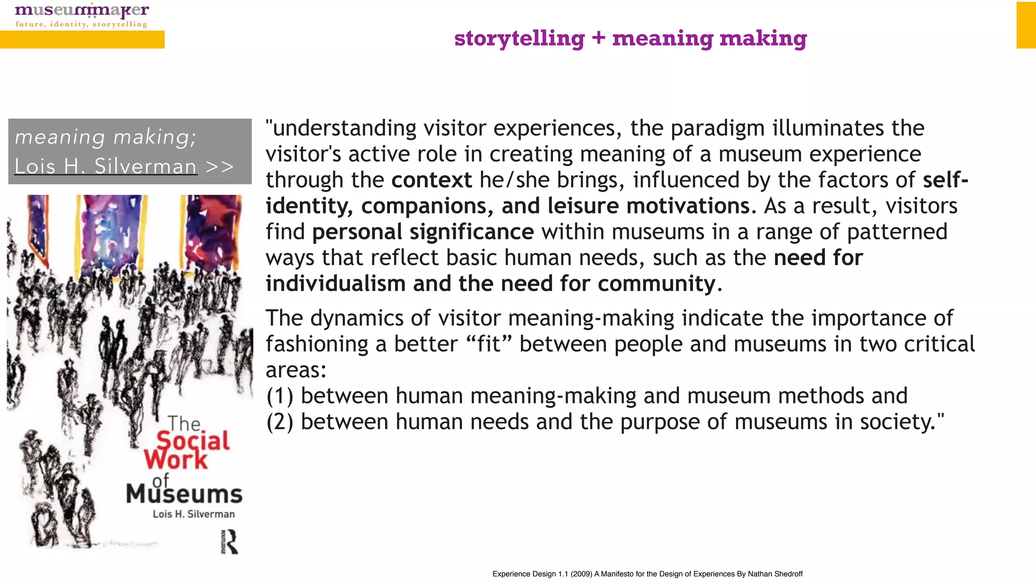 Experience Design 1.1 (2009) A Manifesto for the Design of Experiences By Nathan Shedroff
meaning making;
Lois H. Silverman >>
"understanding visitor experiences, the paradigm illuminates the
visitor's active role in creating meaning of a museum experience
through the context he/she brings, influenced by the factors of self-
identity, companions, and leisure motivations. As a result, visitors
find personal significance within museums in a range of patterned
ways that reflect basic human needs, such as the need for
individualism and the need for community.
The dynamics of visitor meaning-making indicate the importance of
fashioning a better “fit” between people and museums in two critical
areas:  
(1) between human meaning-making and museum methods and  
(2) between human needs and the purpose of museums in society."
storytelling + meaning making
 
