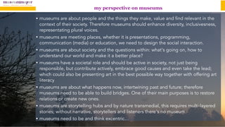 my perspective on museums
• museums are about people and the things they make, value and find relevant in the
context of their society. Therefore museums should enhance diversity, inclusivesness,
representating plural voices.
• museums are meeting places, whether it is presentations, programming,
communication (media) or education, we need to design the social interaction.
• museums are about society and the questions within: what's going on, how to
understand our world and make it a better place?
• museums have a societal role and should be active in society, not just being
responsible, but contribute actively, embrace good causes and even take the lead;
which could also be presenting art in the best possible way together with offering art
literacy
• museums are about what happens now, intertwining past and future; therefore
museums need to be able to build bridges. One of their main purposes is to restore
relations or create new ones.
• museums are storytelling hubs and by nature transmedial, this requires multi-layered
stories; without narrative, storytellers and listeners there's no museum.
• museums need to be and think excentric…
 