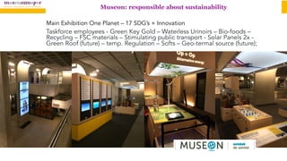 Museon: responsible about sustainability
Main Exhibition One Planet – 17 SDG’s + Innovation
Taskforce employees - Green Key Gold – Waterless Urinoirs – Bio-foods –
Recycling – FSC materials – Stimulating public transport - Solar Panels 2x -
Green Roof (future) – temp. Regulation – Softs – Geo-termal source (future);
 