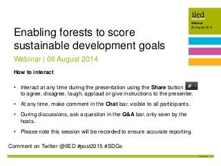 1
Webinar
06 August 2014Author name
Date
Webinar
06 August 2014
Webinar | 06 August 2014
Enabling forests to score
sustainable development goals
How to interact
• Interact at any time during the presentation using the Share button
to agree, disagree, laugh, applaud or give instructions to the presenter.
• At any time, make comment in the Chat bar, visible to all participants.
• During discussions, ask a question in the Q&A bar, only seen by the
hosts.
• Please note this session will be recorded to ensure accurate reporting.
Comment on Twitter @IIED #post2015 #SDGs
 
