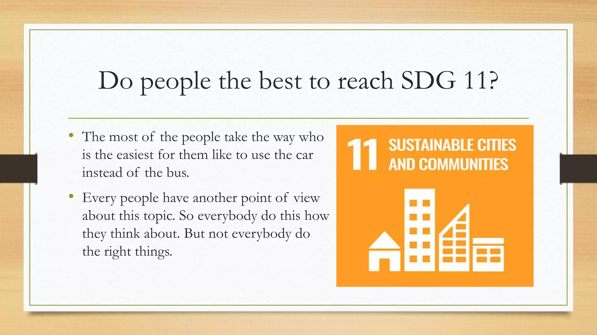 Do people the best to reach SDG 11?
• The most of the people take the way who
is the easiest for them like to use the car
instead of the bus.
• Every people have another point of view
about this topic. So everybody do this how
they think about. But not everybody do
the right things.
 