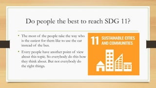 Do people the best to reach SDG 11?
• The most of the people take the way who
is the easiest for them like to use the car
instead of the bus.
• Every people have another point of view
about this topic. So everybody do this how
they think about. But not everybody do
the right things.
 