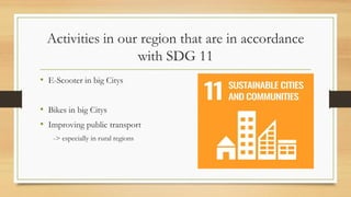 Activities in our region that are in accordance
with SDG 11
• E-Scooter in big Citys
• Bikes in big Citys
• Improving public transport
-> especially in rural regions
 