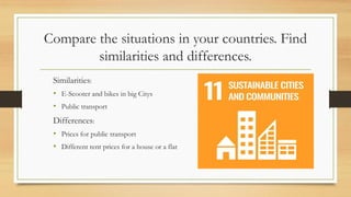 Compare the situations in your countries. Find
similarities and differences.
Similarities:
• E-Scooter and bikes in big Citys
• Public transport
Differences:
• Prices for public transport
• Different rent prices for a house or a flat
 