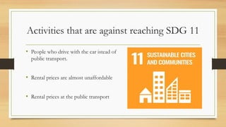 Activities that are against reaching SDG 11
• People who drive with the car istead of
public transport.
• Rental prices are almost unaffordable
• Rental prices at the public transport
 
