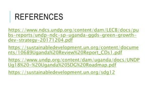 REFERENCES
https://www.ndcs.undp.org/content/dam/LECB/docs/pu
bs-reports/undp-ndc-sp-uganda-ggds-green-growth-
dev-strategy-20171204.pdf
https://sustainabledevelopment.un.org/content/docume
nts/10689Uganda%20Review%20Report_CDs1.pdf
https://www.undp.org/content/dam/uganda/docs/UNDP
Ug18%20-%20Uganda%20SDG%20Roadmap.pdf
https://sustainabledevelopment.un.org/sdg12
 