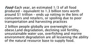 Food-Each year, an estimated 1/3 of all food
produced – equivalent to 1.3 billion tons worth
around $1 trillion – ends up rotting in the bins of
consumers and retailers, or spoiling due to poor
transportation and harvesting practices
2 billion people globally are overweight or
obese.Land degradation, declining soil fertility,
unsustainable water use, overfishing and marine
environment degradation are all lessening the ability
of the natural resource base to supply food.
 