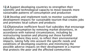 12.A Support developing countries to strengthen their
scientific and technological capacity to move towards more
sustainable patterns of consumption and production
12.B Develop and implement tools to monitor sustainable
development impacts for sustainable tourism that creates jobs
and promotes local culture and products
12.CRationalize inefficient fossil-fuel subsidies that encourage
wasteful consumption by removing market distortions, in
accordance with national circumstances, including by
restructuring taxation and phasing out those harmful
subsidies, where they exist, to reflect their environmental
impacts, taking fully into account the specific needs and
conditions of developing countries and minimizing the
possible adverse impacts on their development in a manner
that protects the poor and the affected communities
 
