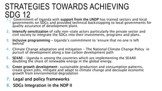 STRATEGIES TOWARDS ACHIEVING
SDG 121. Government of Uganda with support from the UNDP has trained sectors and local
governments on SDGs and provided technical backstopping to local governments for
quality assurance of development plans
2. Intensify sensitization of rally non-state actors particularly the private sector and
civil society to integrate the SDGs into their investments, programs and plans.
3. Inclusive programming - Uganda’s commitment to ‘ensure that no one is left
behind’
4. Climate Change adaptation and mitigation - The National Climate Change Policy in
pursuit of development along a low carbon development path
5. SE4All - Uganda is among the countries which are implementing the SE4All:
doubling the share of renewable energy in the global energy.
6. Green growth development- sustainable production and consumption patterns,
create green jobs, mitigate and adapt to climate change and decouple economic
growth from environmental degradation
7. Legal and policy frameworks
8. SDGs Integration in the NDP II
 