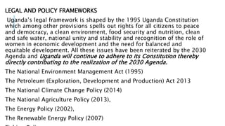 LEGAL AND POLICY FRAMEWORKS
Uganda’s legal framework is shaped by the 1995 Uganda Constitution
which among other provisions spells out rights for all citizens to peace
and democracy, a clean environment, food security and nutrition, clean
and safe water, national unity and stability and recognition of the role of
women in economic development and the need for balanced and
equitable development. All these issues have been reiterated by the 2030
Agenda and Uganda will continue to adhere to its Constitution thereby
directly contributing to the realization of the 2030 Agenda.
The National Environment Management Act (1995)
The Petroleum (Exploration, Development and Production) Act 2013
The National Climate Change Policy (2014)
The National Agriculture Policy (2013),
The Energy Policy (2002),
The Renewable Energy Policy (2007)
 