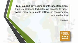 12.a. Support developing countries to strengthen
their scientific and technological capacity to move
towards more sustainable patterns of consumption
and production
GITANJALI
 