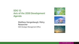 1
1
SDG 12:
Axis of the 2030 Development
Agenda
Matthew Hengesbaugh, Policy
Researcher
IGES Strategic Management Office
 