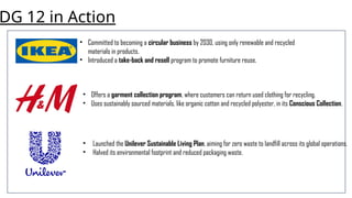 DG 12 in Action
• Committed to becoming a circular business by 2030, using only renewable and recycled
materials in products.
• Introduced a take-back and resell program to promote furniture reuse.
• Offers a garment collection program, where customers can return used clothing for recycling.
• Uses sustainably sourced materials, like organic cotton and recycled polyester, in its Conscious Collection.
• Launched the Unilever Sustainable Living Plan, aiming for zero waste to landfill across its global operations.
• Halved its environmental footprint and reduced packaging waste.
 