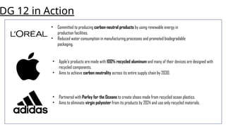 DG 12 in Action
• Committed to producing carbon-neutral products by using renewable energy in
production facilities.
• Reduced water consumption in manufacturing processes and promoted biodegradable
packaging.
• Apple's products are made with 100% recycled aluminum and many of their devices are designed with
recycled components.
• Aims to achieve carbon neutrality across its entire supply chain by 2030.
• Partnered with Parley for the Oceans to create shoes made from recycled ocean plastics.
• Aims to eliminate virgin polyester from its products by 2024 and use only recycled materials.
 