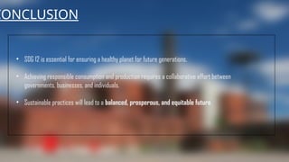 CONCLUSION
• SDG 12 is essential for ensuring a healthy planet for future generations.
• Achieving responsible consumption and production requires a collaborative effort between
governments, businesses, and individuals.
• Sustainable practices will lead to a balanced, prosperous, and equitable future.
 