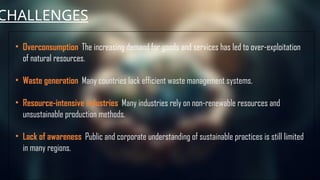 CHALLENGES
• Overconsumption: The increasing demand for goods and services has led to over-exploitation
of natural resources.
• Waste generation: Many countries lack efficient waste management systems.
• Resource-intensive industries: Many industries rely on non-renewable resources and
unsustainable production methods.
• Lack of awareness: Public and corporate understanding of sustainable practices is still limited
in many regions.
 