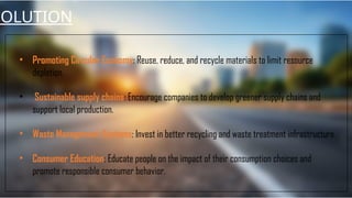 SOLUTION
• Promoting Circular Economy: Reuse, reduce, and recycle materials to limit resource
depletion.
• Sustainable supply chains: Encourage companies to develop greener supply chains and
support local production.
• Waste Management Systems: Invest in better recycling and waste treatment infrastructure.
• Consumer Education: Educate people on the impact of their consumption choices and
promote responsible consumer behavior.
 