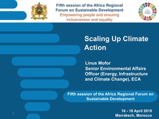 Fifth session of the Africa Regional Forum on
Sustainable Development
Scaling Up Climate
Action
Linus Mofor
Senior Environmental Affairs
Officer (Energy, Infrastructure
and Climate Change), ECA
16 - 18 April 2019
Marrakech, Morocco
1
Fifth session of the Africa Regional
Forum on Sustainable Development
Empowering people and ensuring
inclusiveness and equality
 