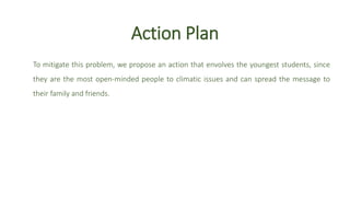 Action Plan
To mitigate this problem, we propose an action that envolves the youngest students, since
they are the most open-minded people to climatic issues and can spread the message to
their family and friends.
 