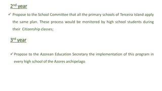 2nd year
 Propose to the School Committee that all the primary schools of Terceira Island apply
the same plan. These process would be monitored by high school students during
their Citizenship classes;
3rd year
Propose to the Azorean Education Secretary the implementation of this program in
every high school of the Azores archipelago.
 