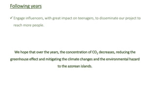 Following years
 Engage influencers, with great impact on teenagers, to disseminate our project to
reach more people.
We hope that over the years, the concentration of CO2 decreases, reducing the
greenhouse effect and mitigating the climate changes and the environmental hazard
to the azorean islands.
 
