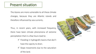 The Azores are more vulnerable to all these climate
changes, because they are Atlantic islands and
therefore influenced by sea currents;
Thus, in recent years, with increased frequency,
there have been climate phenomena of extreme
percipitation that in a few hours lead to:
 Flooding in hydrografic basins that don’t
have the capcity to drain.
 Slope movements due to the saturation
of the land.
Present situation
 