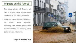 • The future climate of Terceira will
have a shorter rainy season, more
concentrated in the Winter months.
• This could have a significant impact on
the island’s water resources,
increasing the severe precipitation
events in Winter and imposing water
deficit stresses in Summer.
Angra do Heroísmo, 2015
Impacts on the Azores
 