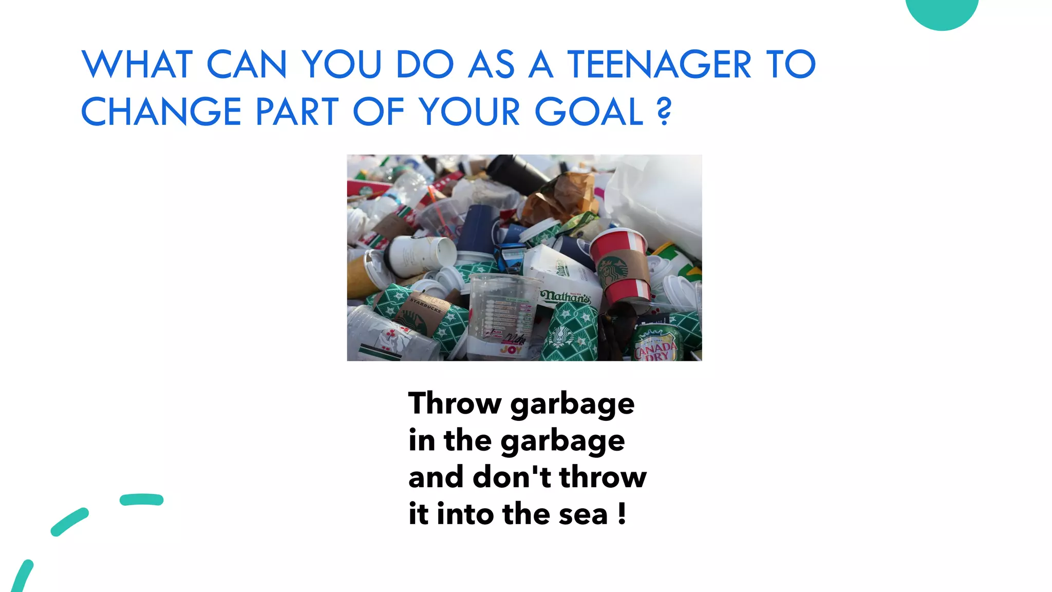 WHAT CAN YOU DO AS A TEENAGER TO
CHANGE PART OF YOUR GOAL ?
Throw garbage
in the garbage
and don't throw
it into the sea !
 
