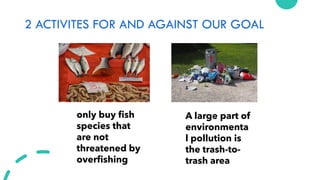 2 ACTIVITES FOR AND AGAINST OUR GOAL
A large part of
environmenta
l pollution is
the trash-to-
trash area
only buy fish
species that
are not
threatened by
overfishing
 