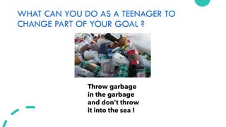 WHAT CAN YOU DO AS A TEENAGER TO
CHANGE PART OF YOUR GOAL ?
Throw garbage
in the garbage
and don't throw
it into the sea !
 