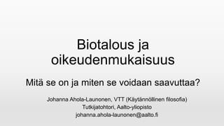 Biotalous ja
oikeudenmukaisuus
Mitä se on ja miten se voidaan saavuttaa?
Johanna Ahola-Launonen, VTT (Käytännöllinen filosofia)
Tutkijatohtori, Aalto-yliopisto
johanna.ahola-launonen@aalto.fi
 