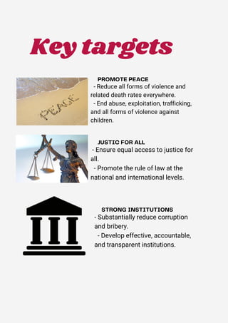 - Reduce all forms of violence and
related death rates everywhere.
- End abuse, exploitation, trafficking,
and all forms of violence against
children.
- Ensure equal access to justice for
all.
- Promote the rule of law at the
national and international levels.
- Substantially reduce corruption
and bribery.
- Develop effective, accountable,
and transparent institutions.
Key targets
 