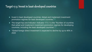 Target 17.5: Invest in least-developed countries
 Invest in least developed countries: Adopt and implement investment
promotion regimes for least developed countries."[9]
 This target has one Indicator: Indicator 17.5.1 is the "Number of countries
that adopt and implement investment promotion regimes for developing
countries, including the least developed countries".[7]
 "Global foreign direct investment is expected to decline by up to 40% in
2020
 