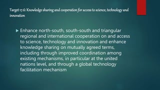 Target 17.6: Knowledgesharing and cooperation for access to science, technology and
innovation
 Enhance north-south, south-south and triangular
regional and international cooperation on and access
to science, technology and innovation and enhance
knowledge sharing on mutually agreed terms,
including through improved coordination among
existing mechanisms, in particular at the united
nations level, and through a global technology
facilitation mechanism
 