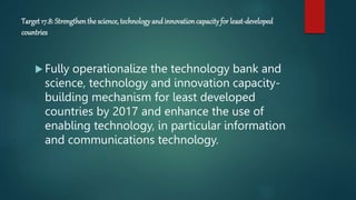 Target 17.8: Strengthenthe science, technology andinnovationcapacity for least-developed
countries
 Fully operationalize the technology bank and
science, technology and innovation capacity-
building mechanism for least developed
countries by 2017 and enhance the use of
enabling technology, in particular information
and communications technology.
 