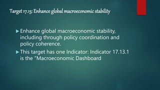 Target 17.13: Enhance global macroeconomic stability
 Enhance global macroeconomic stability,
including through policy coordination and
policy coherence.
 This target has one Indicator: Indicator 17.13.1
is the "Macroeconomic Dashboard
 