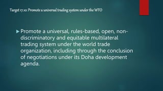 Target 17.10: Promotea universal trading systemunder the WTO
 Promote a universal, rules-based, open, non-
discriminatory and equitable multilateral
trading system under the world trade
organization, including through the conclusion
of negotiations under its Doha development
agenda.
 