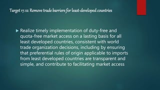 Target 17.12: Remove trade barriers for least-developedcountries
 Realize timely implementation of duty-free and
quota-free market access on a lasting basis for all
least developed countries, consistent with world
trade organization decisions, including by ensuring
that preferential rules of origin applicable to imports
from least developed countries are transparent and
simple, and contribute to facilitating market access
 
