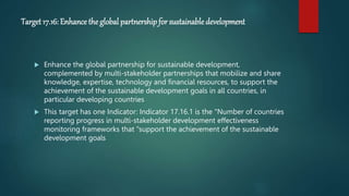 Target 17.16: Enhance the global partnershipfor sustainable development
 Enhance the global partnership for sustainable development,
complemented by multi-stakeholder partnerships that mobilize and share
knowledge, expertise, technology and financial resources, to support the
achievement of the sustainable development goals in all countries, in
particular developing countries
 This target has one Indicator: Indicator 17.16.1 is the "Number of countries
reporting progress in multi-stakeholder development effectiveness
monitoring frameworks that "support the achievement of the sustainable
development goals
 