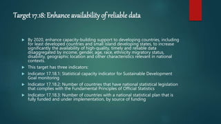 Target 17.18: Enhance availability of reliable data
 By 2020, enhance capacity-building support to developing countries, including
for least developed countries and small island developing states, to increase
significantly the availability of high-quality, timely and reliable data
disaggregated by income, gender, age, race, ethnicity migratory status,
disability, geographic location and other characteristics relevant in national
contexts.
 This target has three indicators:
 Indicator 17.18.1: Statistical capacity indicator for Sustainable Development
Goal monitoring
 Indicator 17.18.2: Number of countries that have national statistical legislation
that complies with the Fundamental Principles of Official Statistics
 Indicator 17.18.3: Number of countries with a national statistical plan that is
fully funded and under implementation, by source of funding
 