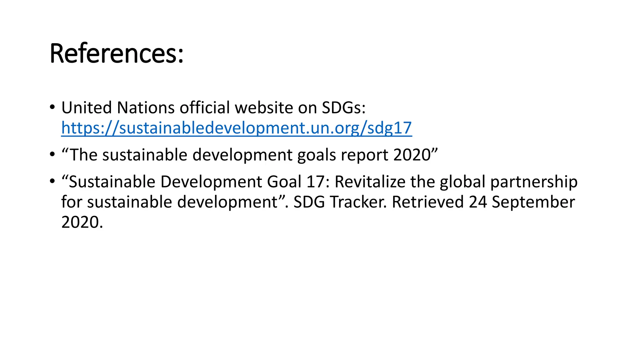 References:
• United Nations official website on SDGs:
https://sustainabledevelopment.un.org/sdg17
• “The sustainable development goals report 2020”
• “Sustainable Development Goal 17: Revitalize the global partnership
for sustainable development”. SDG Tracker. Retrieved 24 September
2020.
 