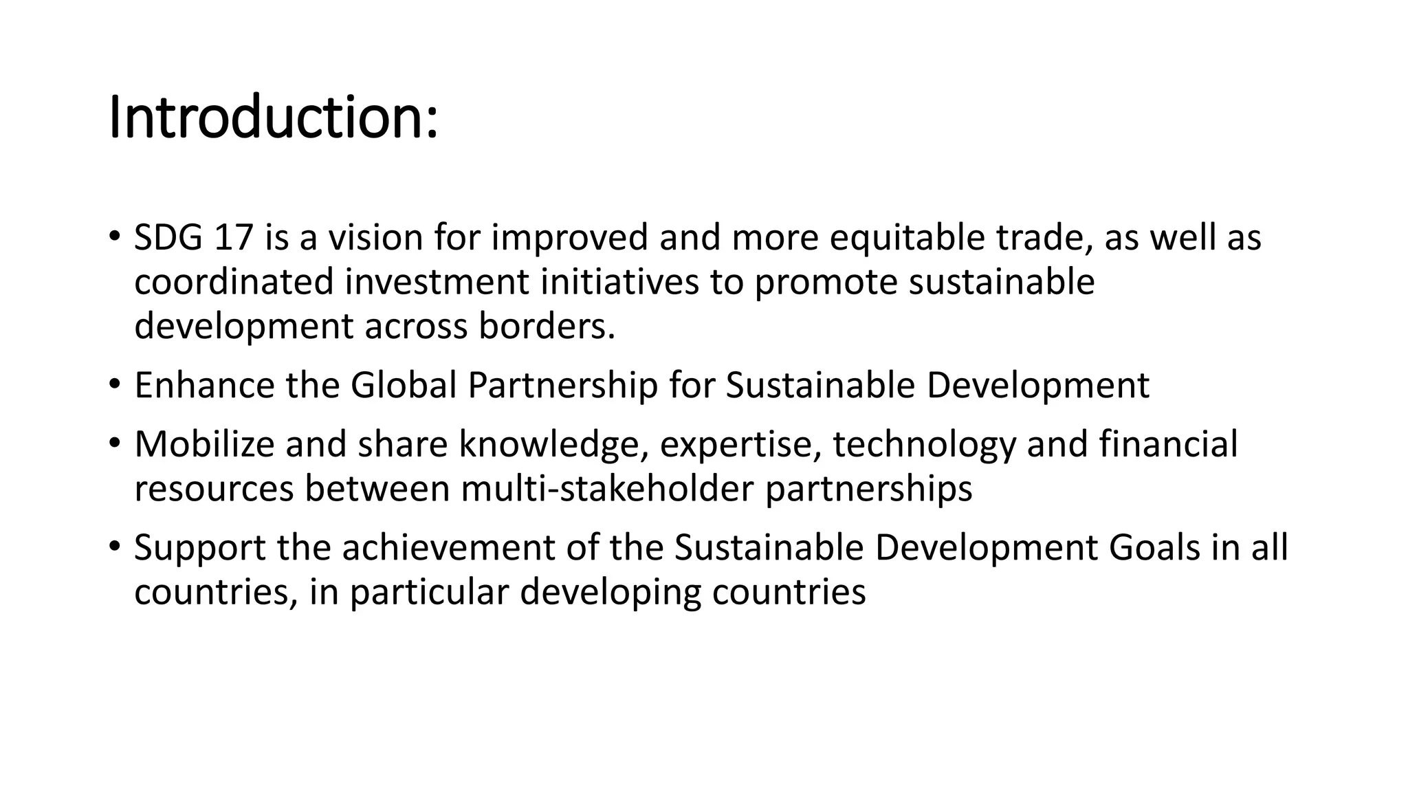 Introduction:
• SDG 17 is a vision for improved and more equitable trade, as well as
coordinated investment initiatives to promote sustainable
development across borders.
• Enhance the Global Partnership for Sustainable Development
• Mobilize and share knowledge, expertise, technology and financial
resources between multi-stakeholder partnerships
• Support the achievement of the Sustainable Development Goals in all
countries, in particular developing countries
 