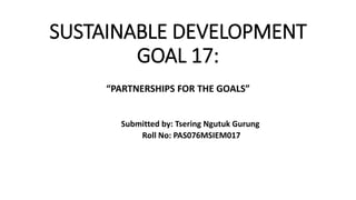 SUSTAINABLE DEVELOPMENT
GOAL 17:
“PARTNERSHIPS FOR THE GOALS”
Submitted by: Tsering Ngutuk Gurung
Roll No: PAS076MSIEM017
 