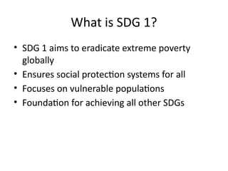 What is SDG 1?
• SDG 1 aims to eradicate extreme poverty
globally
• Ensures social protection systems for all
• Focuses on vulnerable populations
• Foundation for achieving all other SDGs
 
